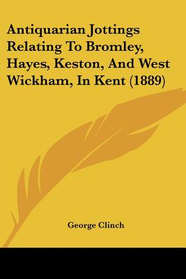 Antiquarian Jottings Relating To Bromley, Hayes, Keston, And West Wickham, In Kent (1889)