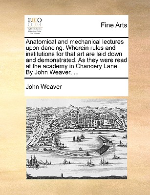 Anatomical and Mechanical Lectures Upon Dancing. Wherein Rules and Institutions for That Art Are Laid Down and Demonstrated. as They Were Read at the Academy in Chancery Lane. by John Weaver, .