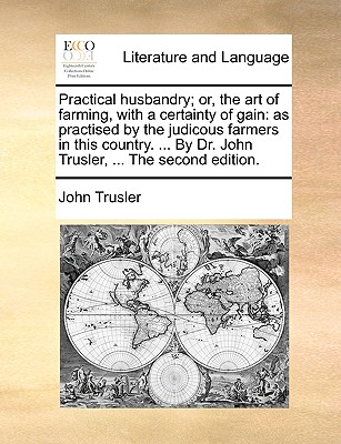 Practical husbandry; or, the art of farming, with a certainty of gain: as practised by the judicous farmers in this country. . By Dr. John Trusler, . The second edition.