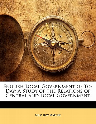 English Local Government of To-Day: A Study of the Relations of Central and Local Government