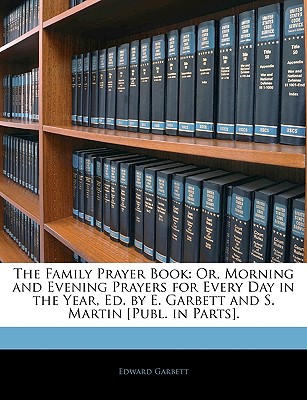 The Family Prayer Book: Or, Morning and Evening Prayers for Every Day in the Year, Ed. by E. Garbett and S. Martin [Publ. in Parts].