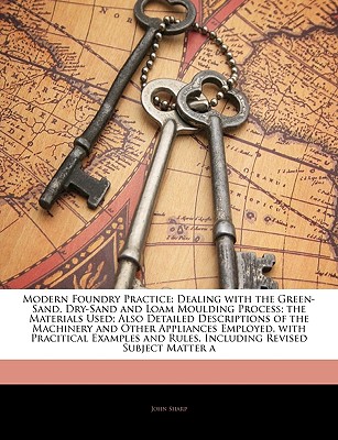 Modern Foundry Practice: Dealing with the Green-Sand, Dry-Sand and Loam Moulding Process; the Materials Used; Also Detailed Descriptions of the . and Rules, Including Revised Subject Matter a