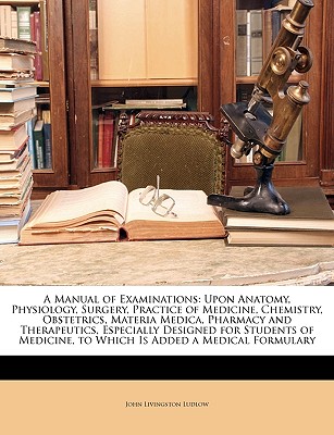 A Manual of Examinations: Upon Anatomy, Physiology, Surgery, Practice of Medicine, Chemistry, Obstetrics, Materia Medica, Pharmacy and Therapeutics, . to Which Is Added a Medical Formulary
