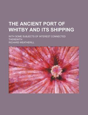 The Ancient Port of Whitby and Its Shipping; With Some Subjects of Interest Connected Therewith