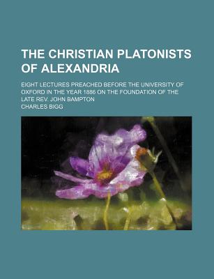 The Christian Platonists of Alexandria; Eight Lectures Preached Before the University of Oxford in the Year 1886 on the Foundation of the Late REV. John Bampton