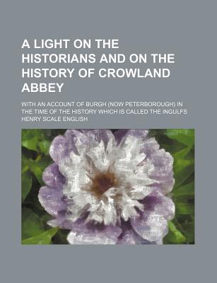 A Light on the Historians and on the History of Crowland Abbey; With an Account of Burgh (Now Peterborough) in the Time of the History Which Is Called the Ingulfs
