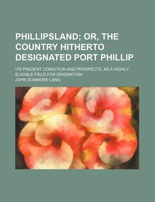 Phillipsland; Or, the Country Hitherto Designated Port Phillip. Its Present Condition and Prospects, as a Highly Eligible Field for Emigration