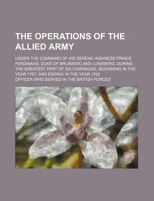 The Operations of the Allied Army; Under the Command of His Serene Highness Prince Ferdinand, Duke of Brunswic and Luneberg, During the Greatest Part . in the Year 1757, and Ending in the Year 1762