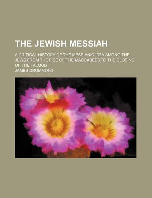 The Jewish Messiah; A Critical History of the Messianic Idea Among the Jews from the Rise of the Maccabees to the Closing of the Talmud