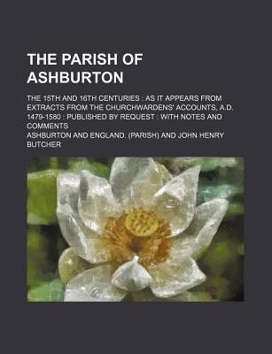 The Parish of Ashburton; The 15th and 16th Centuries as It Appears from Extracts from the Churchwardens' Accounts, A.D. 1479-1580 Published by Request with Notes and Comments