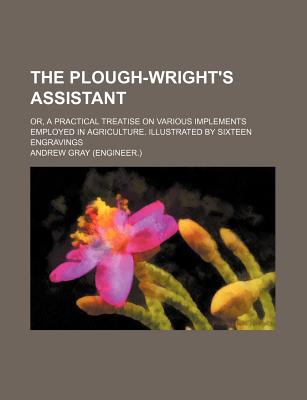 The plough-wright's assistant; or, A practical treatise on various implements employed in agriculture. Illustrated by sixteen engravings