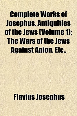 Complete Works of Josephus. Antiquities of the Jews (Volume 1); The Wars of the Jews Against Apion, Etc.,