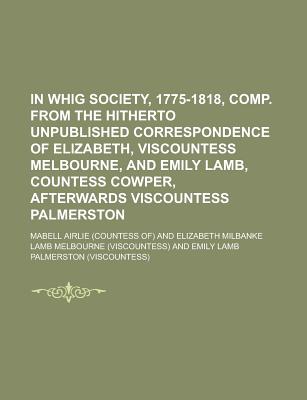 In Whig Society, 1775-1818, Comp. from the Hitherto Unpublished Correspondence of Elizabeth, Viscountess Melbourne, and Emily Lamb, Countess
