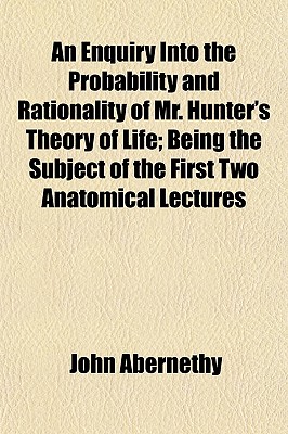An Enquiry Into the Probability and Rationality of Mr. Hunter's Theory of Life; Being the Subject of the First Two Anatomical Lectures