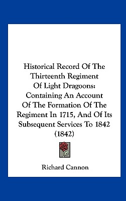 Historical Record of the Thirteenth Regiment of Light Dragoons: Containing an Account of the Formation of the Regiment in 1715, and of Its Subsequent