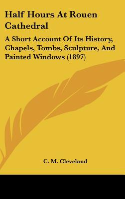 Half Hours At Rouen Cathedral: A Short Account Of Its History, Chapels, Tombs, Sculpture, And Painted Windows (1897)