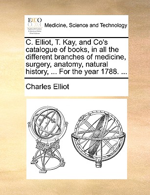 C. Elliot, T. Kay, and Co's Catalogue of Books, in All the Different Branches of Medicine, Surgery, Anatomy, Natural History, . for the Year 1788. .