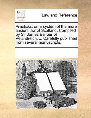 Practicks: or, a system of the more ancient law of Scotland. Compiled by Sir James Balfour of Pettindreich, . Carefully published from several manuscripts.