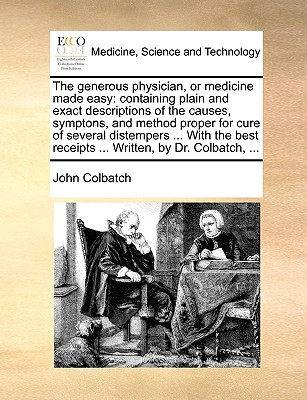 The generous physician, or medicine made easy: containing plain and exact descriptions of the causes, symptons, and method proper for cure of several . receipts . Written, by Dr. Colbatch, .