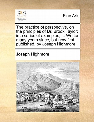 Image for The practice of perspective, on the principles of Dr. Brook Taylor: in a series of examples. Written many years since, but now first published, by Joseph Highmore.