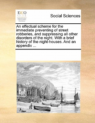 An effectual scheme for the immediate preventing of street robberies, and suppressing all other disorders of the night. With a brief history of the night-houses. And an appendix ... Image for An effectual scheme for the immediate preventing of street robberies, and suppressing all other disorders of the night. With a brief history of the night-houses. And an appendix ...