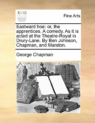 Eastward hoe: or, the apprentices. A comedy. As it is acted at the Theatre-Royal in Drury-Lane. By Ben Johnson, Chapman, and Marston. Image for Eastward hoe: or, the apprentices. A comedy. As it is acted at the Theatre-Royal in Drury-Lane. By Ben Johnson, Chapman, and Marston.