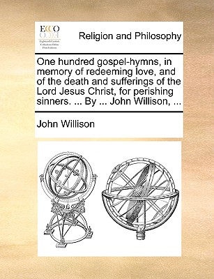 One hundred gospel-hymns, in memory of redeeming love, and of the death and sufferings of the Lord Jesus Christ, for perishing sinners. . By . John Willison, .