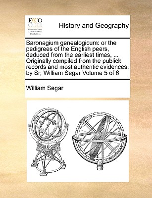 Baronagium Genealogicum: Or the Pedigrees of the English Peers, Deduced from the Earliest Times, . Originally Compiled from the Publick Records and . Evidences: By Sr; William Segar Volume 5 of 6
