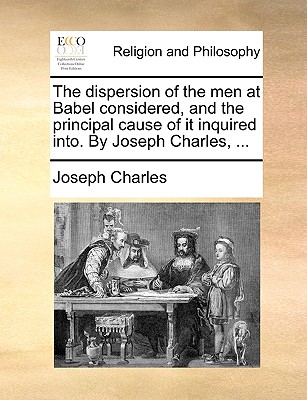The dispersion of the men at Babel considered, and the principal cause of it inquired into. By Joseph Charles, .