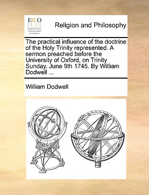 Image for The practical influence of the doctrine of the Holy Trinity represented. A sermon preached before the University of Oxford, on Trinity Sunday. June 9th 1745. By William Dodwell ...