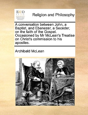 Image for A conversation between John, a Baptist, and Ebenezer, a Seceder, on the faith of the Gospel. Occasioned by Mr McLean's Treatise on Christ's commission to his apostles.
