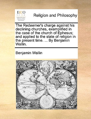 The Redeemer's charge against his declining churches, exemplified in the case of the church of Ephesus; and applied to the state of religion in the present time. ... By Benjamin Wallin. Image for The Redeemer's charge against his declining churches, exemplified in the case of the church of Ephesus; and applied to the state of religion in the present time. ... By Benjamin Wallin.