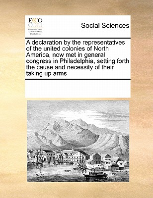 Image for A declaration by the representatives of the united colonies of North America, now met in general congress in Philadelphia, setting forth the cause and necessity of their taking up arms