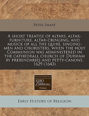 A short treatise of altars, altar-furniture, altar-cringing, and musick of all the quire, singing-men and choristers, when the holy Communion was . by prebendaries and petty-canons, 1629 (1643)