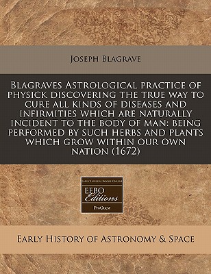 Blagraves Astrological practice of physick discovering the true way to cure all kinds of diseases and infirmities which are naturally incident to the . which grow within our own nation (1672)