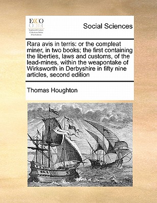 Rara avis in terris: or the compleat miner, in two books; the first containing the liberties, laws and customs, of the lead-mines, within the . in fifty nine articles, second edition