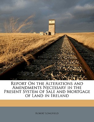 Report On the Alterations and Amendments Necessary in the Present System of Sale and Mortgage of Land in Ireland