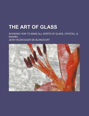 The Art of Glass; Showing How to Make All Sorts of Glass, Crystal, & Enamel
