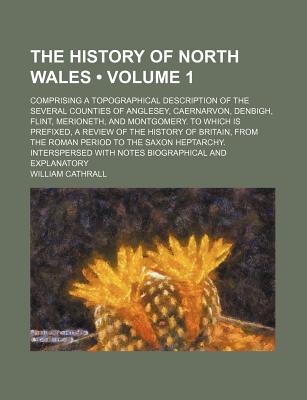 The History of North Wales (Volume 1); Comprising a Topographical Description of the Several Counties of Anglesey, Caernarvon, Denbigh, Flint, . of Britain, From the Roman Period to th