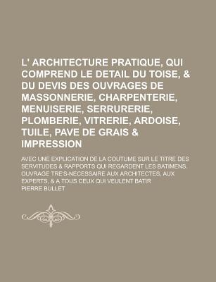 L' Architecture Pratique, Qui Comprend Le Detail Du Toise, & Du Devis Des Ouvrages de Massonnerie, Charpenterie, Menuiserie, Serrurerie, Plomberie, Vi