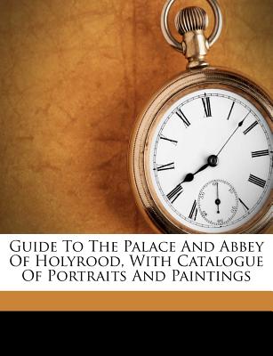 Guide To The Palace And Abbey Of Holyrood, With Catalogue Of Portraits And Paintings