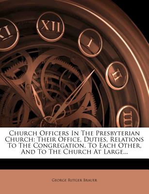 Church Officers In The Presbyterian Church: Their Office, Duties, Relations To The Congregation, To Each Other, And To The Church At Large. Brauer, George Rutger
