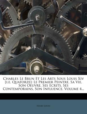 Charles Le Brun Et Les Arts Sous Louis Xiv [i.e. Quatorze]: Le Premier Peintre, Sa Vie, Son Oeuvre, Ses Ecrits, Ses Contemporains, Son Influence, Volume 4. (French Edition)