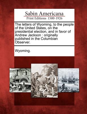 The letters of Wyoming, to the people of the United States, on the presidential election, and in favor of Andrew Jackson: originally published in the Columbian Observer.