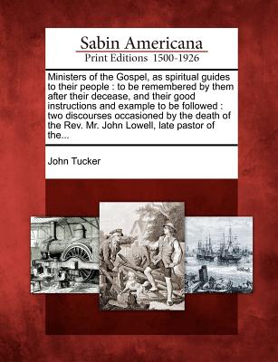 Ministers of the Gospel, as spiritual guides to their people: to be remembered by them after their decease, and their good instructions and example to ... Rev. Mr. John Lowell, late pastor of the... Image for Ministers of the Gospel, as spiritual guides to their people: to be remembered by them after their decease, and their good instructions and example to ... Rev. Mr. John Lowell, late pastor of the...