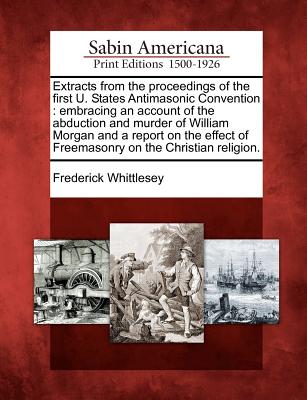 Extracts from the proceedings of the first U. States Antimasonic Convention: embracing an account of the abduction and murder of William Morgan and a ... of Freemasonry on the Christian religion. Image for Extracts from the proceedings of the first U. States Antimasonic Convention: embracing an account of the abduction and murder of William Morgan and a ... of Freemasonry on the Christian religion.