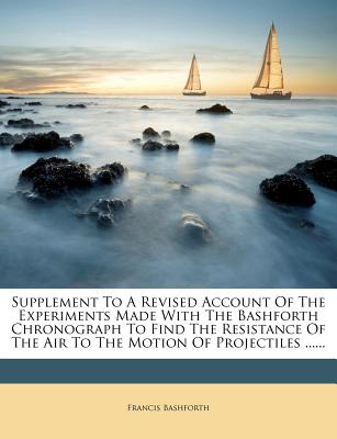 Supplement To A Revised Account Of The Experiments Made With The Bashforth Chronograph To Find The Resistance Of The Air To The Motion Of Projectiles .