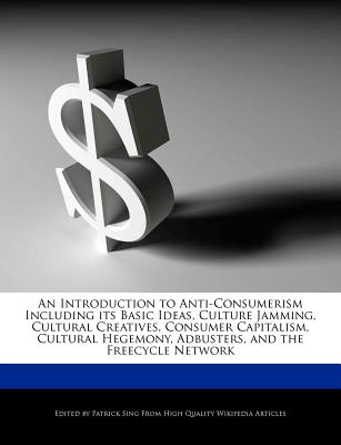 An Introduction to Anti-Consumerism Including Its Basic Ideas, Culture Jamming, Cultural Creatives, Consumer Capitalism, Cultural Hegemony, Adbusters, and the Freecycle Network