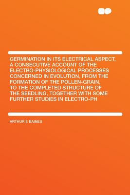 Germination in Its Electrical Aspect, a Consecutive Account of the Electro-Physiological Processes Concerned in Evolution, from the Formation of the . with Some Further Studies in Electro-PH