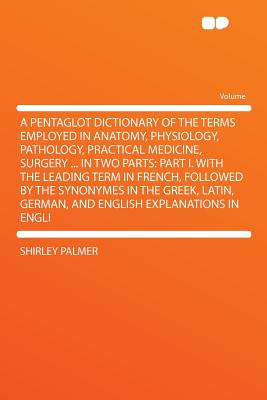 A Pentaglot Dictionary of the Terms Employed in Anatomy, Physiology, Pathology, Practical Medicine, Surgery . in Two Parts: Part I. with the Leading . German, and English Explanations in Englis.